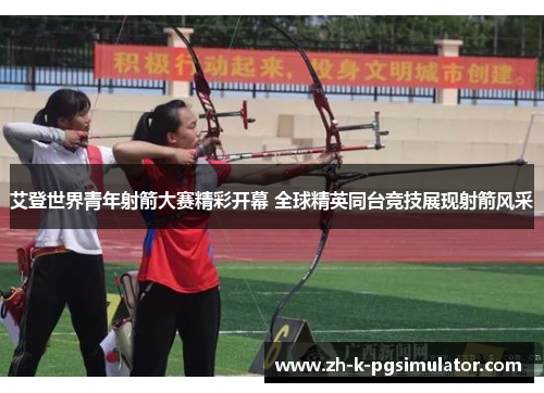 艾登世界青年射箭大赛精彩开幕 全球精英同台竞技展现射箭风采 艾登世界青年射箭大赛精彩开幕 全球精英同台竞技展现射箭风采