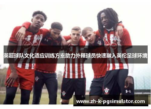 英超球队文化适应训练方案助力外籍球员快速融入英伦足球环境 英超球队文化适应训练方案助力外籍球员快速融入英伦足球环境