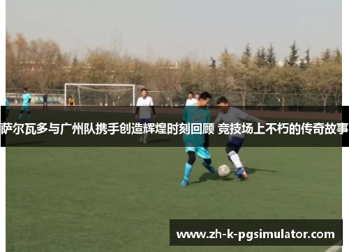 萨尔瓦多与广州队携手创造辉煌时刻回顾 竞技场上不朽的传奇故事 萨尔瓦多与广州队携手创造辉煌时刻回顾 竞技场上不朽的传奇故事