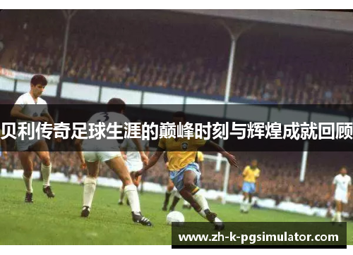贝利传奇足球生涯的巅峰时刻与辉煌成就回顾 贝利传奇足球生涯的巅峰时刻与辉煌成就回顾