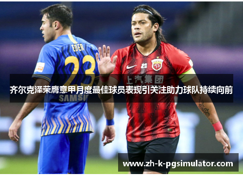 齐尔克泽荣膺意甲月度最佳球员表现引关注助力球队持续向前