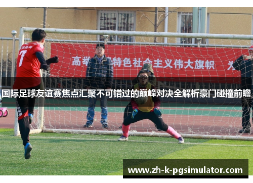 国际足球友谊赛焦点汇聚不可错过的巅峰对决全解析豪门碰撞前瞻 国际足球友谊赛焦点汇聚不可错过的巅峰对决全解析豪门碰撞前瞻