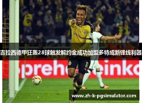 吉拉西德甲狂轰28球触发解约金成功加盟多特成新锋线利器 吉拉西德甲狂轰28球触发解约金成功加盟多特成新锋线利器